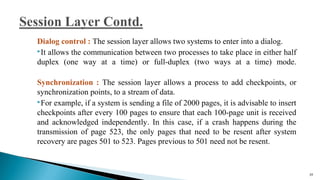 Dialog control : The session layer allows two systems to enter into a dialog.
It allows the communication between two processes to take place in either half
duplex (one way at a time) or full-duplex (two ways at a time) mode.
Synchronization : The session layer allows a process to add checkpoints, or
synchronization points, to a stream of data.
For example, if a system is sending a file of 2000 pages, it is advisable to insert
checkpoints after every 100 pages to ensure that each 100-page unit is received
and acknowledged independently. In this case, if a crash happens during the
transmission of page 523, the only pages that need to be resent after system
recovery are pages 501 to 523. Pages previous to 501 need not be resent.
59
 