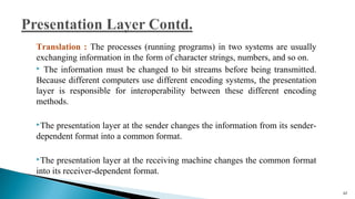 Translation : The processes (running programs) in two systems are usually
exchanging information in the form of character strings, numbers, and so on.
 The information must be changed to bit streams before being transmitted.
Because different computers use different encoding systems, the presentation
layer is responsible for interoperability between these different encoding
methods.
The presentation layer at the sender changes the information from its sender-
dependent format into a common format.
The presentation layer at the receiving machine changes the common format
into its receiver-dependent format.
62
 