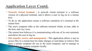  Network virtual terminal : A network virtual terminal is a software
version of a physical terminal, and it allows a user to log on to a remote
host.
 To do so, the application creates a software emulation of a terminal at the
remote host.
 The user's computer talks to the software terminal which, in turn, talks to
the host, and vice versa.
 The remote host believes it is communicating with one of its own terminals
and allows the user to log on.
 File transfer, access, and management : This application allows a user to
access files in a remote host (to make changes or read data), to retrieve files
from a remote computer for use in the local computer, and to manage or
control files in a remote computer locally.
66
 
