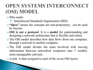  Who made:
 International Standards Organization (ISO)
 “Open” means the concepts are non-proprietary; can be used
by anyone.
 OSI is not a protocol. It is a model for understanding and
designing a network architecture that is flexible and robust.
 The OSI model describes how data flows from one computer,
through a network to another computer.
 The OSI model divides the tasks involved with moving
information between networked computers into 7 smaller,
more manageable sub-task .
 A task is then assigned to each of the seven OSI layers.
 