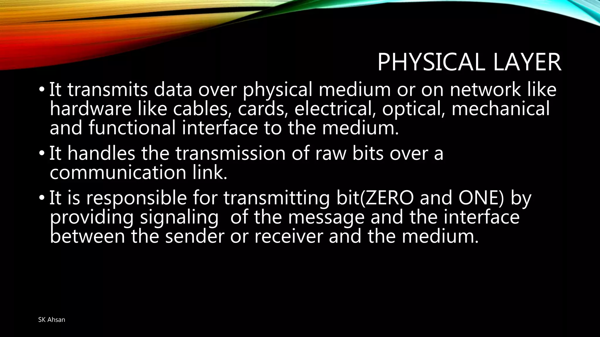 PHYSICAL LAYER
• It transmits data over physical medium or on network like
hardware like cables, cards, electrical, optical, mechanical
and functional interface to the medium.
• It handles the transmission of raw bits over a
communication link.
• It is responsible for transmitting bit(ZERO and ONE) by
providing signaling of the message and the interface
between the sender or receiver and the medium.
SK Ahsan
 