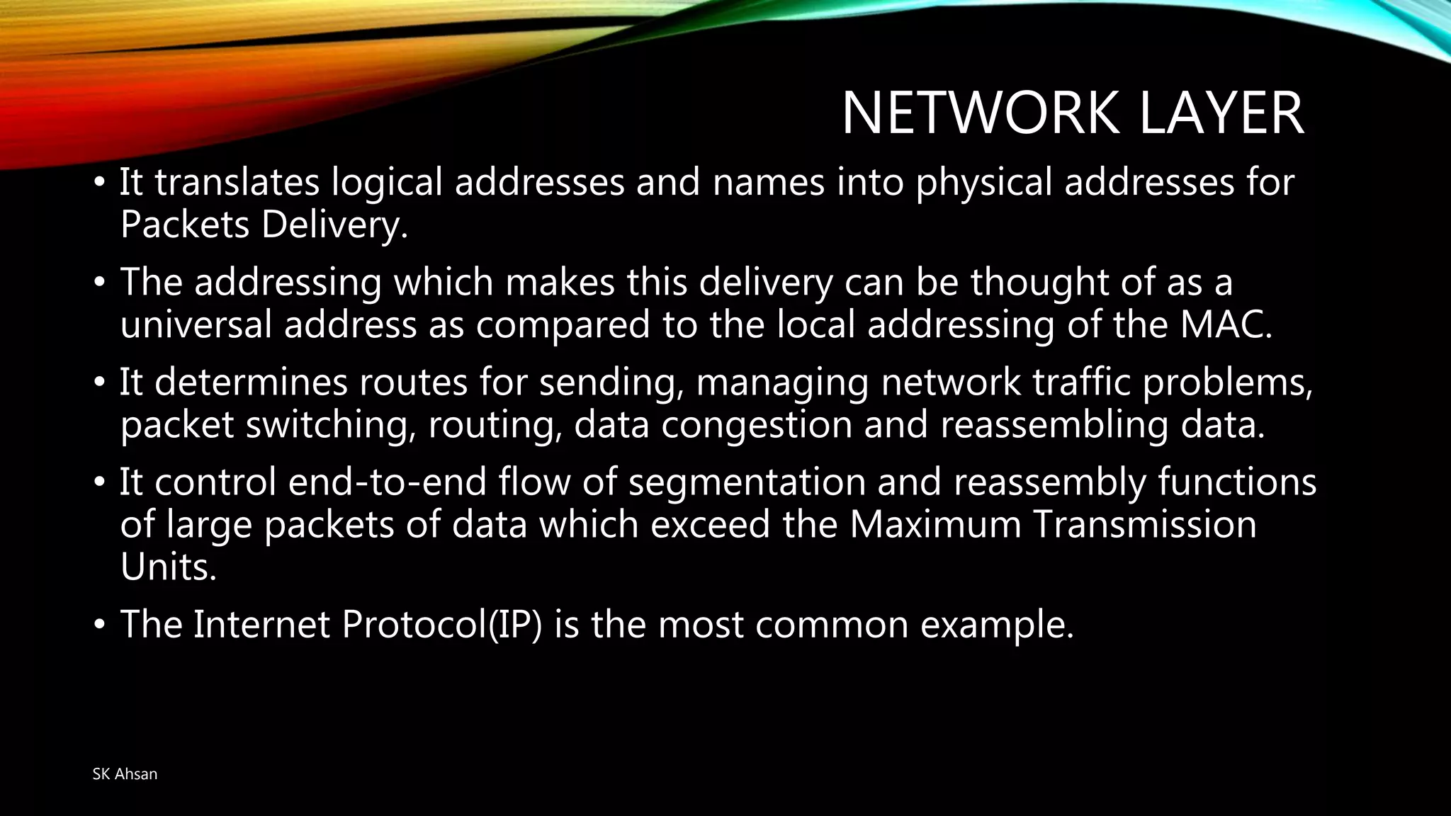NETWORK LAYER
• It translates logical addresses and names into physical addresses for
Packets Delivery.
• The addressing which makes this delivery can be thought of as a
universal address as compared to the local addressing of the MAC.
• It determines routes for sending, managing network traffic problems,
packet switching, routing, data congestion and reassembling data.
• It control end-to-end flow of segmentation and reassembly functions
of large packets of data which exceed the Maximum Transmission
Units.
• The Internet Protocol(IP) is the most common example.
SK Ahsan
 