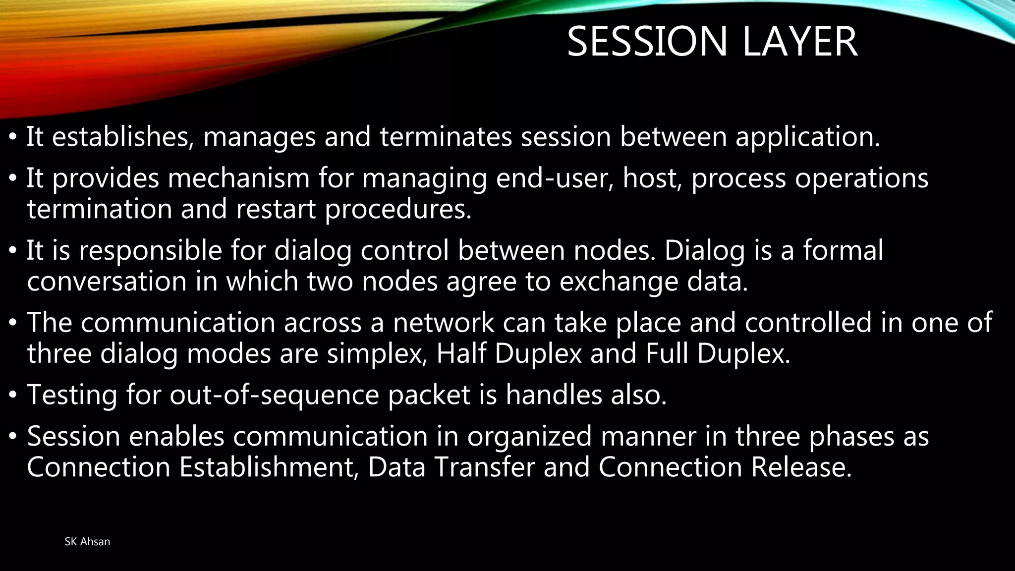 SESSION LAYER
• It establishes, manages and terminates session between application.
• It provides mechanism for managing end-user, host, process operations
termination and restart procedures.
• It is responsible for dialog control between nodes. Dialog is a formal
conversation in which two nodes agree to exchange data.
• The communication across a network can take place and controlled in one of
three dialog modes are simplex, Half Duplex and Full Duplex.
• Testing for out-of-sequence packet is handles also.
• Session enables communication in organized manner in three phases as
Connection Establishment, Data Transfer and Connection Release.
SK Ahsan
 