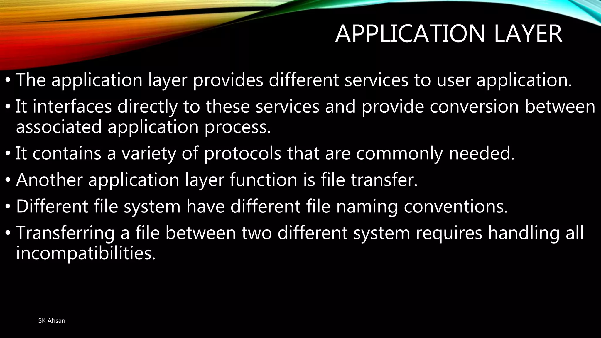 APPLICATION LAYER
• The application layer provides different services to user application.
• It interfaces directly to these services and provide conversion between
associated application process.
• It contains a variety of protocols that are commonly needed.
• Another application layer function is file transfer.
• Different file system have different file naming conventions.
• Transferring a file between two different system requires handling all
incompatibilities.
SK Ahsan
 