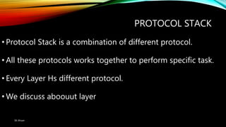 PROTOCOL STACK
• Protocol Stack is a combination of different protocol.
• All these protocols works together to perform specific task.
• Every Layer Hs different protocol.
• We discuss aboouut layer
SK Ahsan
 