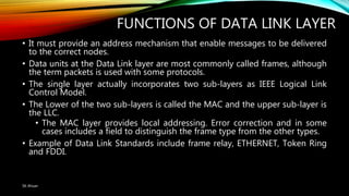 FUNCTIONS OF DATA LINK LAYER
• It must provide an address mechanism that enable messages to be delivered
to the correct nodes.
• Data units at the Data Link layer are most commonly called frames, although
the term packets is used with some protocols.
• The single layer actually incorporates two sub-layers as IEEE Logical Link
Control Model.
• The Lower of the two sub-layers is called the MAC and the upper sub-layer is
the LLC.
• The MAC layer provides local addressing. Error correction and in some
cases includes a field to distinguish the frame type from the other types.
• Example of Data Link Standards include frame relay, ETHERNET, Token Ring
and FDDI.
SK Ahsan
 