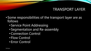 TRANSPORT LAYER
•Some responsibilities of the transport layer are as
follows
•Service Point Addressing
•Segmentation and Re-assembly
•Connection Control
•Flow Control
•Error Control
SK Ahsan
 