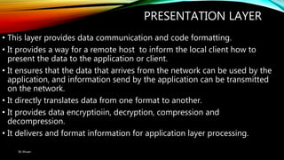 PRESENTATION LAYER
• This layer provides data communication and code formatting.
• It provides a way for a remote host to inform the local client how to
present the data to the application or client.
• It ensures that the data that arrives from the network can be used by the
application, and information send by the application can be transmitted
on the network.
• It directly translates data from one format to another.
• It provides data encryptioiin, decryption, compression and
decompression.
• It delivers and format information for application layer processing.
SK Ahsan
 