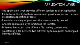 APPLICATION LAYER
• The application layer provides different services to user application.
• It interfaces directly to these services and provide conversion between
associated application process.
• It contains a variety of protocols that are commonly needed.
• Another application layer function is file transfer.
• Different file system have different file naming conventions.
• Transferring a file between two different system requires handling all
incompatibilities.
SK Ahsan
 
