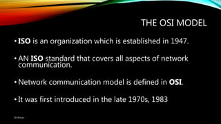 THE OSI MODEL
• ISO is an organization which is established in 1947.
• AN ISO standard that covers all aspects of network
communication.
• Network communication model is defined in OSI.
• It was first introduced in the late 1970s, 1983
SK Ahsan
 