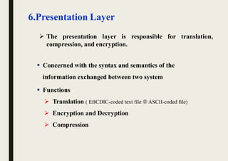 6.Presentation Layer
 The presentation layer is responsible for translation,
compression, and encryption.
 Concerned with the syntax and semantics of the
information exchanged between two system
 Functions
 Translation ( EBCDIC-coded text file  ASCII-coded file)
 Encryption and Decryption
 Compression
 