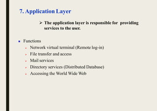 7. Application Layer
 The application layer is responsible for providing
services to the user.
 Functions
 Network virtual terminal (Remote log-in)
 File transfer and access
 Mail services
 Directory services (Distributed Database)
 Accessing the World Wide Web
 