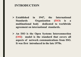 INTRODUCTION
 Established in 1947, the International
Standards Organization (ISO) is a
multinational body dedicated to worldwide
agreement on international standards.
 An ISO is the Open Systems Interconnection
(OSI) model is the standard that covers all
aspects of network communications from ISO.
It was first introduced in the late 1970s.
 