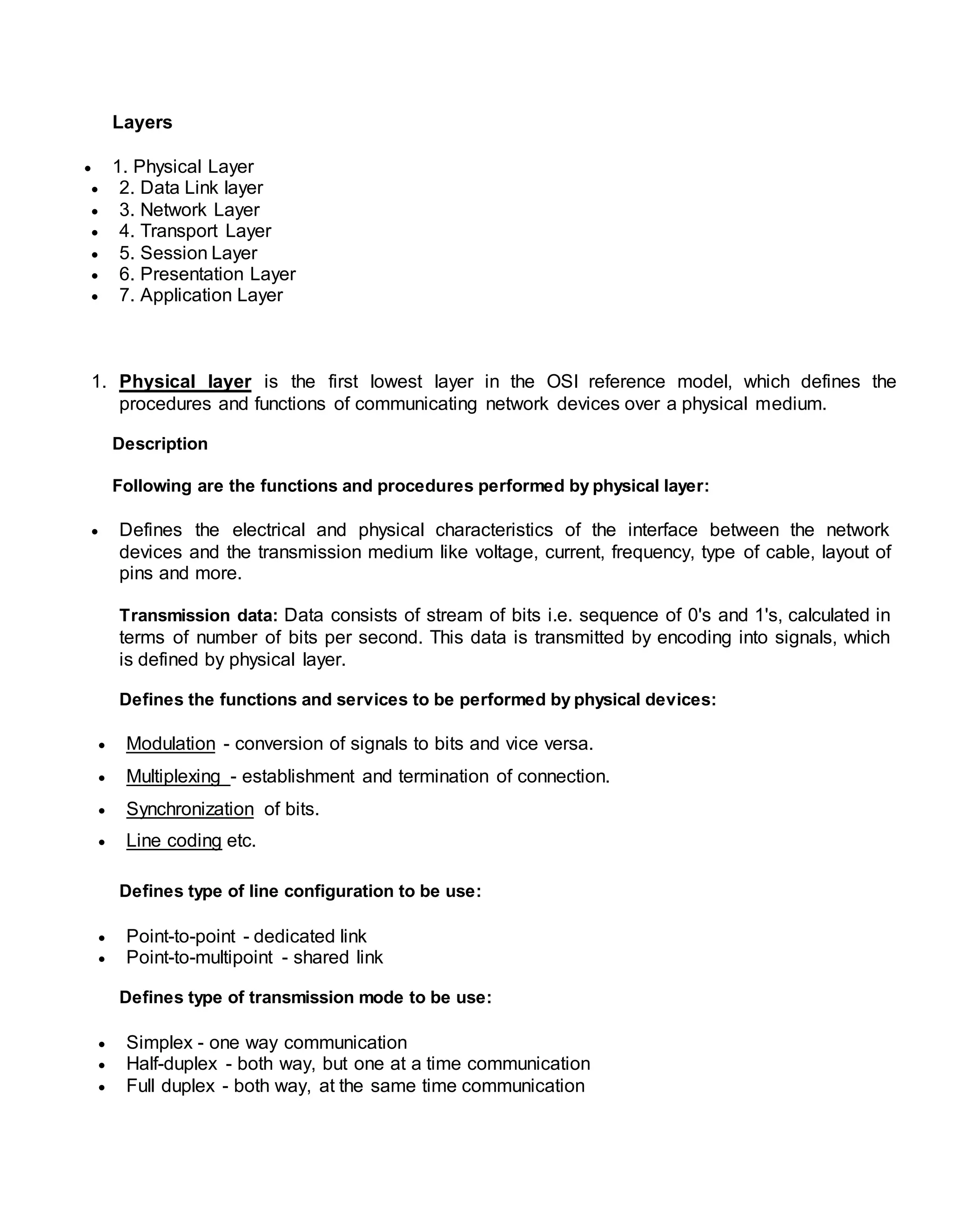 Layers
 1. Physical Layer
 2. Data Link layer
 3. Network Layer
 4. Transport Layer
 5. Session Layer
 6. Presentation Layer
 7. Application Layer
1. Physical layer is the first lowest layer in the OSI reference model, which defines the
procedures and functions of communicating network devices over a physical medium.
Description
Following are the functions and procedures performed by physical layer:
 Defines the electrical and physical characteristics of the interface between the network
devices and the transmission medium like voltage, current, frequency, type of cable, layout of
pins and more.
Transmission data: Data consists of stream of bits i.e. sequence of 0's and 1's, calculated in
terms of number of bits per second. This data is transmitted by encoding into signals, which
is defined by physical layer.
Defines the functions and services to be performed by physical devices:
 Modulation - conversion of signals to bits and vice versa.
 Multiplexing - establishment and termination of connection.
 Synchronization of bits.
 Line coding etc.
Defines type of line configuration to be use:
 Point-to-point - dedicated link
 Point-to-multipoint - shared link
Defines type of transmission mode to be use:
 Simplex - one way communication
 Half-duplex - both way, but one at a time communication
 Full duplex - both way, at the same time communication
 