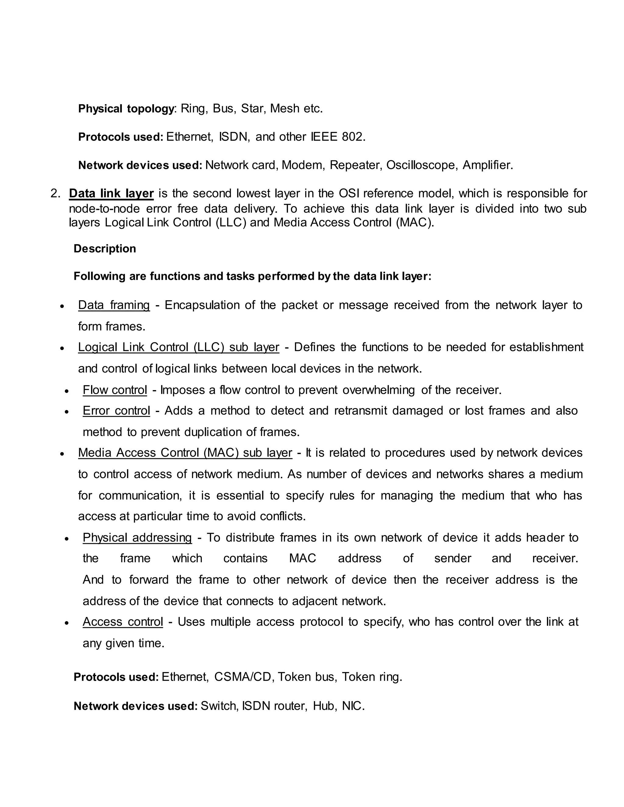 Physical topology: Ring, Bus, Star, Mesh etc.
Protocols used: Ethernet, ISDN, and other IEEE 802.
Network devices used: Network card, Modem, Repeater, Oscilloscope, Amplifier.
2. Data link layer is the second lowest layer in the OSI reference model, which is responsible for
node-to-node error free data delivery. To achieve this data link layer is divided into two sub
layers Logical Link Control (LLC) and Media Access Control (MAC).
Description
Following are functions and tasks performed by the data link layer:
 Data framing - Encapsulation of the packet or message received from the network layer to
form frames.
 Logical Link Control (LLC) sub layer - Defines the functions to be needed for establishment
and control of logical links between local devices in the network.
 Flow control - Imposes a flow control to prevent overwhelming of the receiver.
 Error control - Adds a method to detect and retransmit damaged or lost frames and also
method to prevent duplication of frames.
 Media Access Control (MAC) sub layer - It is related to procedures used by network devices
to control access of network medium. As number of devices and networks shares a medium
for communication, it is essential to specify rules for managing the medium that who has
access at particular time to avoid conflicts.
 Physical addressing - To distribute frames in its own network of device it adds header to
the frame which contains MAC address of sender and receiver.
And to forward the frame to other network of device then the receiver address is the
address of the device that connects to adjacent network.
 Access control - Uses multiple access protocol to specify, who has control over the link at
any given time.
Protocols used: Ethernet, CSMA/CD, Token bus, Token ring.
Network devices used: Switch, ISDN router, Hub, NIC.
 