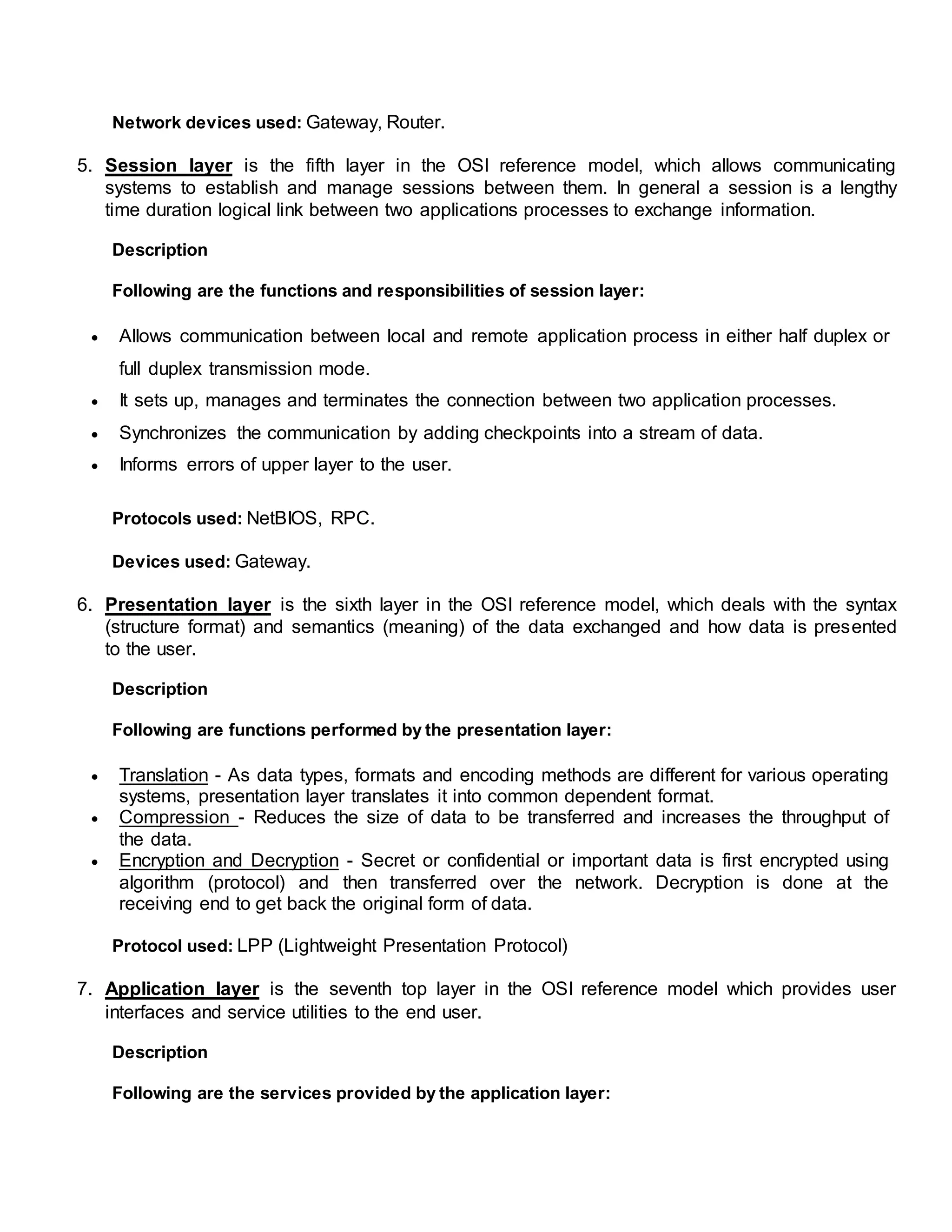 Network devices used: Gateway, Router.
5. Session layer is the fifth layer in the OSI reference model, which allows communicating
systems to establish and manage sessions between them. In general a session is a lengthy
time duration logical link between two applications processes to exchange information.
Description
Following are the functions and responsibilities of session layer:
 Allows communication between local and remote application process in either half duplex or
full duplex transmission mode.
 It sets up, manages and terminates the connection between two application processes.
 Synchronizes the communication by adding checkpoints into a stream of data.
 Informs errors of upper layer to the user.
Protocols used: NetBIOS, RPC.
Devices used: Gateway.
6. Presentation layer is the sixth layer in the OSI reference model, which deals with the syntax
(structure format) and semantics (meaning) of the data exchanged and how data is presented
to the user.
Description
Following are functions performed by the presentation layer:
 Translation - As data types, formats and encoding methods are different for various operating
systems, presentation layer translates it into common dependent format.
 Compression - Reduces the size of data to be transferred and increases the throughput of
the data.
 Encryption and Decryption - Secret or confidential or important data is first encrypted using
algorithm (protocol) and then transferred over the network. Decryption is done at the
receiving end to get back the original form of data.
Protocol used: LPP (Lightweight Presentation Protocol)
7. Application layer is the seventh top layer in the OSI reference model which provides user
interfaces and service utilities to the end user.
Description
Following are the services provided by the application layer:
 