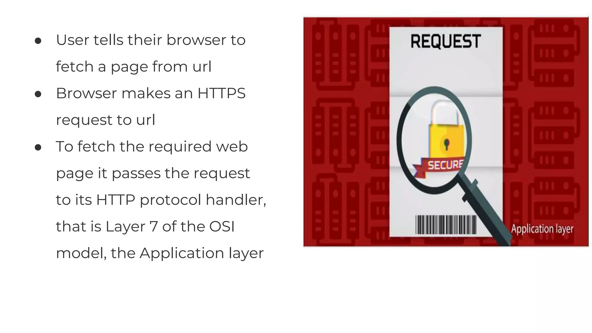 ● User tells their browser to
fetch a page from url
● Browser makes an HTTPS
request to url
● To fetch the required web
page it passes the request
to its HTTP protocol handler,
that is Layer 7 of the OSI
model, the Application layer
 