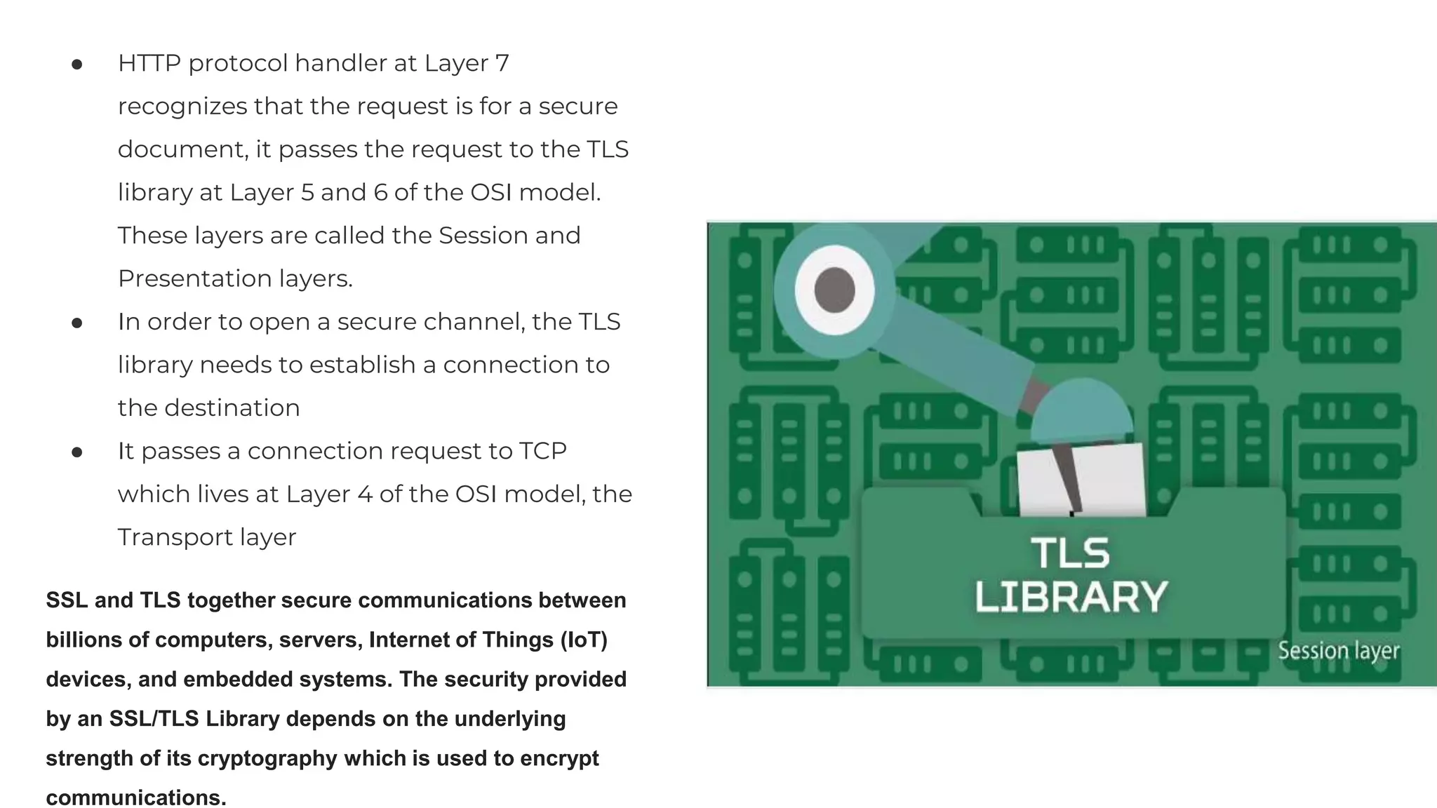 ● HTTP protocol handler at Layer 7
recognizes that the request is for a secure
document, it passes the request to the TLS
library at Layer 5 and 6 of the OSI model.
These layers are called the Session and
Presentation layers.
● In order to open a secure channel, the TLS
library needs to establish a connection to
the destination
● It passes a connection request to TCP
which lives at Layer 4 of the OSI model, the
Transport layer
SSL and TLS together secure communications between
billions of computers, servers, Internet of Things (IoT)
devices, and embedded systems. The security provided
by an SSL/TLS Library depends on the underlying
strength of its cryptography which is used to encrypt
communications.
 