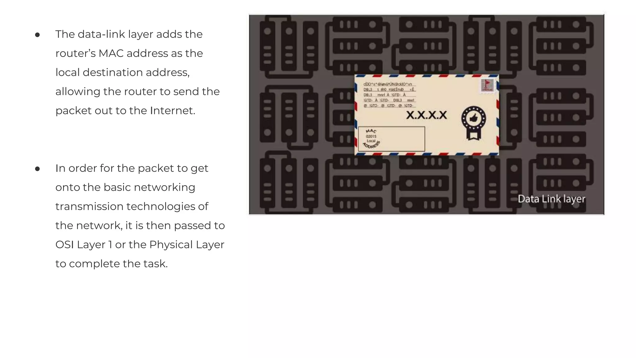 ● The data-link layer adds the
router’s MAC address as the
local destination address,
allowing the router to send the
packet out to the Internet.
● In order for the packet to get
onto the basic networking
transmission technologies of
the network, it is then passed to
OSI Layer 1 or the Physical Layer
to complete the task.
Lorem Ipsum
75%
Lorem Ipsum Lorem Ipsum Lorem Ipsum
 