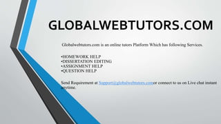 GLOBALWEBTUTORS.COM
Globalwebtutors.com is an online tutors Platform Which has following Services.
•HOMEWORK HELP
•DISSERTATION EDITING
•ASSIGNMENT HELP
•QUESTION HELP
Send Requirement at Support@globalwebtutors.comor connect to us on Live chat instant
anytime.
 