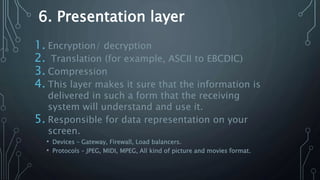 6. Presentation layer
1. Encryption/ decryption
2. Translation (for example, ASCII to EBCDIC)
3. Compression
4. This layer makes it sure that the information is
delivered in such a form that the receiving
system will understand and use it.
5. Responsible for data representation on your
screen.
• Devices – Gateway, Firewall, Load balancers.
• Protocols – JPEG, MIDI, MPEG, All kind of picture and movies format.
 