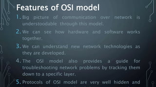 Features of OSI model
1. Big picture of communication over network is
understoodable through this model.
2. We can see how hardware and software works
together.
3. We can understand new network technologies as
they are developed.
4. The OSI model also provides a guide for
troubleshooting network problems by tracking them
down to a specific layer.
5. Protocols of OSI model are very well hidden and
 