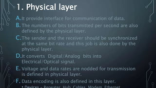 1. Physical layer
A.It provide interface for communication of data.
B.The numbers of bits transmitted per second are also
defined by the physical layer.
C.The sender and the receiver should be synchronized
at the same bit rate and this job is also done by the
physical layer.
D.It converts Digital/Analog bits into
Electrical/Optical signal.
E. Voltage and data rates are nodded for transmission
is defined in physical layer.
F. Data encoding is also defined in this layer.
 