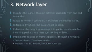 3. Network layer
1. It routes the signals through different channels from one end
to another.
2. It acts as network controller, it manages the subnet traffic.
3. It decided by which rout data should to send.
4. It devides the outgoing message into packets and assemble
incoming packets into messages for higher level.
5. Implements routing of frames (packets) through a network.
• Devices – Router, Three layer switches.
• Protocols - IP, IPX, RIPICMP, ARP, IGMP, ICMP, ETC.
 