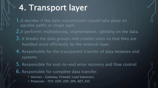 4. Transport layer
1.It decides if the data transmission should take place on
parallel paths or single path.
2.It performs multiplexing, segmentation, splitting on the data.
3. It breaks the data groups into smaller units so that they are
handled more efficiently by the network layer.
4. Responsible for the transparent transfer of data between end
systems
5. Responsible for end-to-end error recovery and flow control
6. Responsible for complete data transfer.
• Devices – Gateway, Firewall, Load balancers.
• Protocols – TCP, UDP, UDF, SPX, NET, EVI.
 