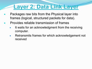  Packages raw bits from the Physical layer into
frames (logical, structured packets for data).
 Provides reliable transmission of frames
 It waits for an acknowledgment from the receiving
computer.
 Retransmits frames for which acknowledgement not
received
Layer 2: Data Link Layer
 