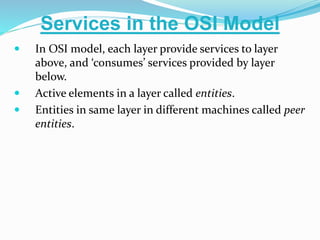  In OSI model, each layer provide services to layer
above, and ‘consumes’ services provided by layer
below.
 Active elements in a layer called entities.
 Entities in same layer in different machines called peer
entities.
Services in the OSI Model
 