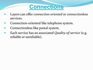  Layers can offer connection-oriented or connectionless
services.
 Connection-oriented like telephone system.
 Connectionless like postal system.
 Each service has an associated Quality-of-service (e.g.
reliable or unreliable).
Connections
 