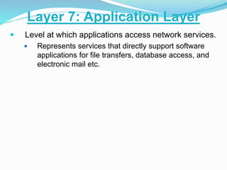  Level at which applications access network services.
 Represents services that directly support software
applications for file transfers, database access, and
electronic mail etc.
Layer 7: Application Layer
 