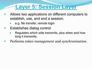  Allows two applications on different computers to
establish, use, and end a session.
 e.g. file transfer, remote login
 Establishes dialog control
 Regulates which side transmits, plus when and how
long it transmits.
 Performs token management and synchronization.
Layer 5: Session Layer
 