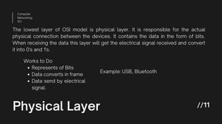 Physical Layer
Computer
Networking
101
//11
The lowest layer of OSI model is physical layer. It is responsible for the actual
physical connection between the devices. It contains the data in the form of bits.
When receiving the data this layer will get the electrical signal received and convert
it into 0's and 1's.
Represents of Bits
Data converts in frame
Data send by electrical
signal.
Works to Do
Example: USB, Bluetooth
 