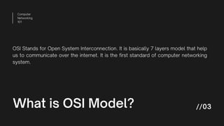 Computer
Networking
101
//03
What is OSI Model?
OSI Stands for Open System Interconnection. It is basically 7 layers model that help
us to communicate over the internet. It is the first standard of computer networking
system.
 