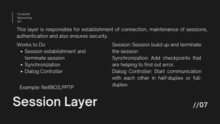 Session Layer
Computer
Networking
101
//07
This layer is responsible for establishment of connection, maintenance of sessions,
authentication and also ensures security.
Session establishment and
terminate session
Synchronization
Dialog Controller
Works to Do Session: Session build up and terminate
the session
Synchronization: Add checkpoints that
are helping to find out error.
Dialog Controller: Start communication
with each other in half-duplex or full-
duplex.
Example: NetBIOS,PPTP
 