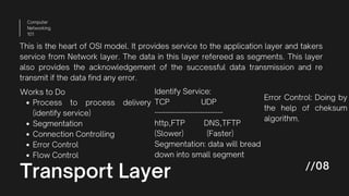 Transport Layer
Computer
Networking
101
//08
This is the heart of OSI model. It provides service to the application layer and takers
service from Network layer. The data in this layer refereed as segments. This layer
also provides the acknowledgement of the successful data transmission and re
transmit if the data find any error.
Process to process delivery
(identify service)
Segmentation
Connection Controlling
Error Control
Flow Control
Works to Do Identify Service:
TCP UDP
---------------------------
http,FTP DNS,TFTP
(Slower) (Faster)
Segmentation: data will bread
down into small segment
Error Control: Doing by
the help of cheksum
algorithm.
 