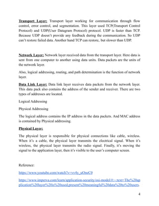Transport Layer: Transport layer working for communication through flow
control, error control, and segmentation. This layer used TCP(Transport Control
Protocol) and UDP(User Datagram Protocol) protocol. UDP is faster than TCP.
Because UDP doesn’t provide any feedback during the communication. So UDP
can’t restore failed data. Another hand TCP can restore, but slower than UDP.
Network Layer: Network layer received data from the transport layer. Here data is
sent from one computer to another using data units. Data packets are the units of
the network layer.
Also, logical addressing, routing, and path determination is the function of network
layer.
Data Link Layer: Data link layer receives data packets from the network layer.
This data pack also contains the address of the sender and receiver. There are two
types of addresses are located.
Logical Addressing
Physical Addressing
The logical address contains the IP address in the data packets. And MAC address
is contained by Physical addressing.
Physical Layer:
The physical layer is responsible for physical connections like cable, wireless.
When it’s a cable, the physical layer transmits the electrical signal. When it’s
wireless, the physical layer transmits the radio signal. Finally, it’s moving the
signal to the application layer, then it’s visible to the user’s computer screen.
Reference:
https://www.youtube.com/watch?v=vv4y_uOneC0
https://www.imperva.com/learn/application-security/osi-model/#:~:text=The%20ap
plication%20layer%20is%20used,present%20meaningful%20data%20to%20users.
4
 