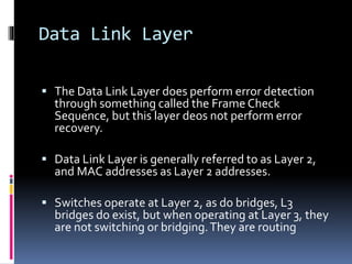 Data Link Layer
 The Data Link Layer does perform error detection
through something called the Frame Check
Sequence, but this layer deos not perform error
recovery.
 Data Link Layer is generally referred to as Layer 2,
and MAC addresses as Layer 2 addresses.
 Switches operate at Layer 2, as do bridges, L3
bridges do exist, but when operating at Layer 3, they
are not switching or bridging.They are routing
 