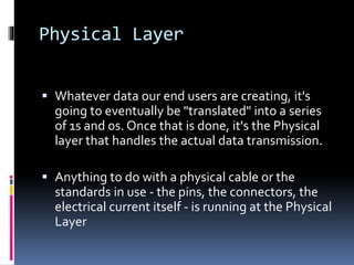 Physical Layer
 Whatever data our end users are creating, it's
going to eventually be "translated" into a series
of 1s and 0s. Once that is done, it's the Physical
layer that handles the actual data transmission.
 Anything to do with a physical cable or the
standards in use - the pins, the connectors, the
electrical current itself - is running at the Physical
Layer
 