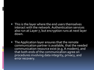  This is the layer where the end users themselves
interact with the network.Authentication services
also run at Layer 7, but encryption runs at next layer
down.
 The Application layer ensures that the remote
communication partner is available, that the needed
communication resource exist (e.g.A modem), and
that both ends of the communication agree on
procedures involving data integrity, privacy, and
error recovery.
 