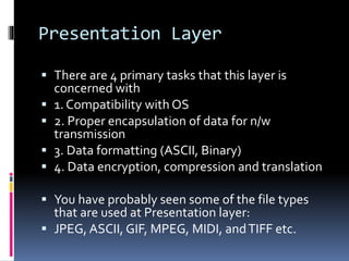 Presentation Layer
 There are 4 primary tasks that this layer is
concerned with
 1. Compatibility with OS
 2. Proper encapsulation of data for n/w
transmission
 3. Data formatting (ASCII, Binary)
 4. Data encryption, compression and translation
 You have probably seen some of the file types
that are used at Presentation layer:
 JPEG, ASCII, GIF, MPEG, MIDI, andTIFF etc.
 