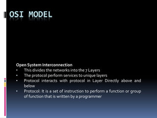 OSI MODEL
Open System Interconnection
• This divides the networks into the 7 Layers
• The protocol perform services to unique layers
• Protocol interacts with protocol in Layer Directly above and
below
• Protocol: It is a set of instruction to perform a function or group
of function that is written by a programmer
 