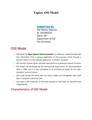 Topics: OSI Model
SUBMITTED BY:
Md. Naimur Rahman
Id: 1915002521
Batch: 50th
Department of CSE
City University
OSI Model
o OSI stands for Open System Interconnection is a reference model that describes
how information from a software application in one computer moves through a
physical medium to the software application in another computer.
o OSI consists of seven layers, and each layer performs a particular network function.
o OSI model was developed by the International Organization for Standardization
(ISO) in 1984, and it is now considered as an architectural model for the inter-
computer communications.
o OSI model divides the whole task into seven smaller and manageable tasks. Each
layer is assigned a particular task.
o Each layer is self-contained, so that task assigned to each layer can be performed
independently.
Characteristics of OSI Model:
 