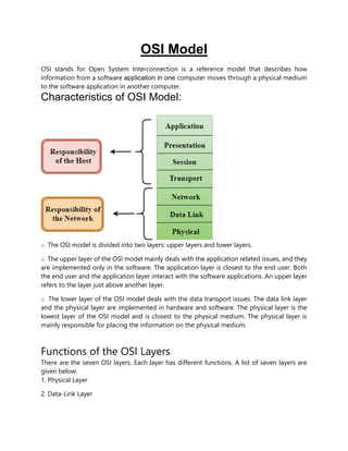 OSI Model
OSI stands for Open System Interconnection is a reference model that describes how
information from a software application in one computer moves through a physical medium
to the software application in another computer.
Characteristics of OSI Model:
o The OSI model is divided into two layers: upper layers and lower layers.
o The upper layer of the OSI model mainly deals with the application related issues, and they
are implemented only in the software. The application layer is closest to the end user. Both
the end user and the application layer interact with the software applications. An upper layer
refers to the layer just above another layer.
o The lower layer of the OSI model deals with the data transport issues. The data link layer
and the physical layer are implemented in hardware and software. The physical layer is the
lowest layer of the OSI model and is closest to the physical medium. The physical layer is
mainly responsible for placing the information on the physical medium.
Functions of the OSI Layers
There are the seven OSI layers. Each layer has different functions. A list of seven layers are
given below:
1. Physical Layer
2. Data-Link Layer
 