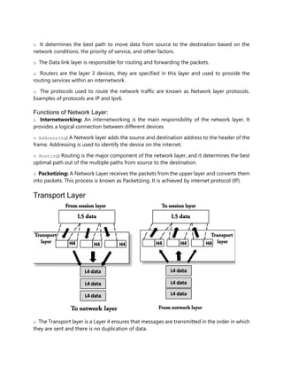 o It determines the best path to move data from source to the destination based on the
network conditions, the priority of service, and other factors.
o The Data link layer is responsible for routing and forwarding the packets.
o Routers are the layer 3 devices, they are specified in this layer and used to provide the
routing services within an internetwork.
o The protocols used to route the network traffic are known as Network layer protocols.
Examples of protocols are IP and Ipv6.
Functions of Network Layer:
o Internetworking: An internetworking is the main responsibility of the network layer. It
provides a logical connection between different devices.
o Addressing: A Network layer adds the source and destination address to the header of the
frame. Addressing is used to identify the device on the internet.
o Routing: Routing is the major component of the network layer, and it determines the best
optimal path out of the multiple paths from source to the destination.
o Packetizing: A Network Layer receives the packets from the upper layer and converts them
into packets. This process is known as Packetizing. It is achieved by internet protocol (IP).
Transport Layer
o The Transport layer is a Layer 4 ensures that messages are transmitted in the order in which
they are sent and there is no duplication of data.
 
