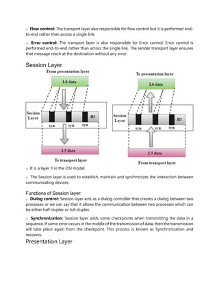 o Flow control: The transport layer also responsible for flow control but it is performed end-
to-end rather than across a single link.
o Error control: The transport layer is also responsible for Error control. Error control is
performed end-to-end rather than across the single link. The sender transport layer ensures
that message reach at the destination without any error.
Session Layer
o It is a layer 3 in the OSI model.
o The Session layer is used to establish, maintain and synchronizes the interaction between
communicating devices.
Functions of Session layer:
o Dialog control: Session layer acts as a dialog controller that creates a dialog between two
processes or we can say that it allows the communication between two processes which can
be either half-duplex or full-duplex.
o Synchronization: Session layer adds some checkpoints when transmitting the data in a
sequence. If some error occurs in the middle of the transmission of data, then the transmission
will take place again from the checkpoint. This process is known as Synchronization and
recovery.
Presentation Layer
 