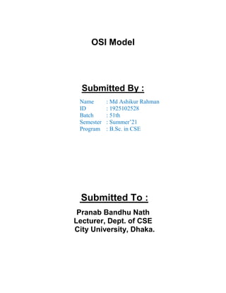 OSI Model
Submitted By :
Name : Md Ashikur Rahman
ID : 1925102528
Batch : 51th
Semester : Summer’21
Program : B.Sc. in CSE
Submitted To :
Pranab Bandhu Nath
Lecturer, Dept. of CSE
City University, Dhaka.
 