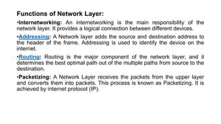 Functions of Network Layer:
•Internetworking: An internetworking is the main responsibility of the
network layer. It provides a logical connection between different devices.
•Addressing: A Network layer adds the source and destination address to
the header of the frame. Addressing is used to identify the device on the
internet.
•Routing: Routing is the major component of the network layer, and it
determines the best optimal path out of the multiple paths from source to the
destination.
•Packetizing: A Network Layer receives the packets from the upper layer
and converts them into packets. This process is known as Packetizing. It is
achieved by internet protocol (IP).
 